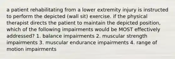 a patient rehabilitating from a lower extremity injury is instructed to perform the depicted (wall sit) exercise. if the physical therapist directs the patient to maintain the depicted position, which of the following impairments would be MOST effectively addressed? 1. balance impairments 2. muscular strength impairments 3. muscular endurance impairments 4. range of motion impairments