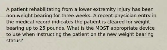 A patient rehabilitating from a lower extremity injury has been non-weight bearing for three weeks. A recent physician entry in the medical record indicates the patient is cleared for weight bearing up to 25 pounds. What is the MOST appropriate device to use when instructing the patient on the new weight bearing status?