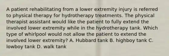 A patient rehabilitating from a lower extremity injury is referred to physical therapy for hydrotherapy treatments. The physical therapist assistant would like the patient to fully extend the involved lower extremity while in the hydrotherapy tank. Which type of whirlpool would not allow the patient to extend the involved lower extremity? A. Hubbard tank B. highboy tank C. lowboy tank D. walk tank