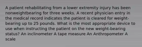 A patient rehabilitating from a lower extremity injury has been nonweightbearing for three weeks. A recent physician entry in the medical record indicates the patient is cleared for weight-bearing up to 25 pounds. What is the most appropriate device to use when instructing the patient on the new weight-bearing status? An inclinometer A tape measure An Anthropometer A scale