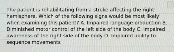 The patient is rehabilitating from a stroke affecting the right hemisphere. Which of the following signs would be most likely when examining this patient? A. Impaired language production B. Diminished motor control of the left side of the body C. Impaired awareness of the right side of the body D. Impaired ability to sequence movements