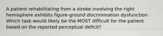 A patient rehabilitating from a stroke involving the right hemisphere exhibits figure-ground discrimination dysfunction. Which task would likely be the MOST difficult for the patient based on the reported perceptual deficit?