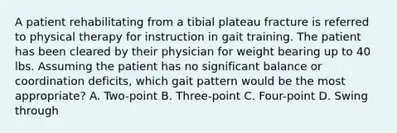 A patient rehabilitating from a tibial plateau fracture is referred to physical therapy for instruction in gait training. The patient has been cleared by their physician for weight bearing up to 40 lbs. Assuming the patient has no significant balance or coordination deficits, which gait pattern would be the most appropriate? A. Two-point B. Three-point C. Four-point D. Swing through