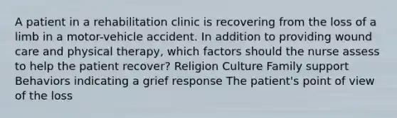 A patient in a rehabilitation clinic is recovering from the loss of a limb in a motor-vehicle accident. In addition to providing wound care and physical therapy, which factors should the nurse assess to help the patient recover? Religion Culture Family support Behaviors indicating a grief response The patient's point of view of the loss