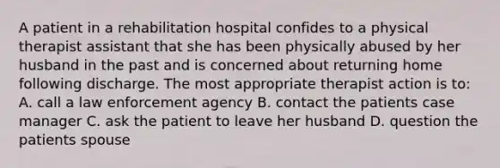 A patient in a rehabilitation hospital confides to a physical therapist assistant that she has been physically abused by her husband in the past and is concerned about returning home following discharge. The most appropriate therapist action is to: A. call a law enforcement agency B. contact the patients case manager C. ask the patient to leave her husband D. question the patients spouse