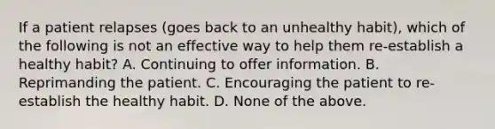 If a patient relapses (goes back to an unhealthy habit), which of the following is not an effective way to help them re-establish a healthy habit? A. Continuing to offer information. B. Reprimanding the patient. C. Encouraging the patient to re-establish the healthy habit. D. None of the above.