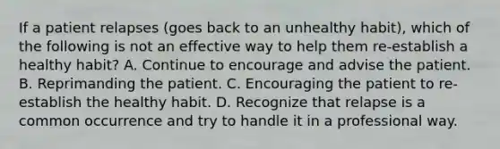 If a patient relapses (goes back to an unhealthy habit), which of the following is not an effective way to help them re-establish a healthy habit? A. Continue to encourage and advise the patient. B. Reprimanding the patient. C. Encouraging the patient to re-establish the healthy habit. D. Recognize that relapse is a common occurrence and try to handle it in a professional way.