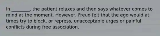 In ________, the patient relaxes and then says whatever comes to mind at the moment. However, Freud felt that the ego would at times try to block, or repress, unacceptable urges or painful conflicts during free association.