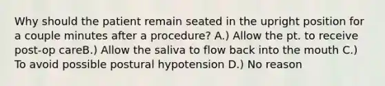 Why should the patient remain seated in the upright position for a couple minutes after a procedure? A.) Allow the pt. to receive post-op careB.) Allow the saliva to flow back into the mouth C.) To avoid possible postural hypotension D.) No reason