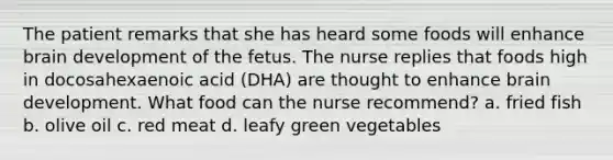 The patient remarks that she has heard some foods will enhance brain development of the fetus. The nurse replies that foods high in docosahexaenoic acid (DHA) are thought to enhance brain development. What food can the nurse recommend? a. fried fish b. olive oil c. red meat d. leafy green vegetables