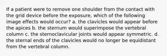 If a patient were to remove one shoulder from the contact with the grid device before the exposure, which of the following image effects would occur? a. the clavicles would appear before the apices b. the sternum would superimpose the vertebral column c. the sternoclavicular joints would appear symmetric. d. the sternal ends of the clavicles would no longer be equidistant from the vertebral column.