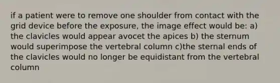 if a patient were to remove one shoulder from contact with the grid device before the exposure, the image effect would be: a) the clavicles would appear avocet the apices b) the sternum would superimpose the vertebral column c)the sternal ends of the clavicles would no longer be equidistant from the vertebral column