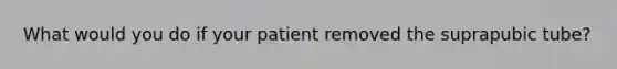 What would you do if your patient removed the suprapubic tube?