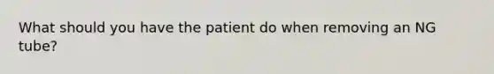 What should you have the patient do when removing an NG tube?