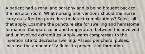 A patient had a renal angiography and is being brought back to the hospital room. What nursing interventions should the nurse carry out after the procedure to detect complications? Select all that apply. Examine the puncture site for swelling and hematoma formation. Compare color and temperature between the involved and uninvolved extremities. Apply warm compresses to the insertion site to decrease swelling. Assess peripheral pulses. Increase the amount of IV fluids to prevent clot formation.