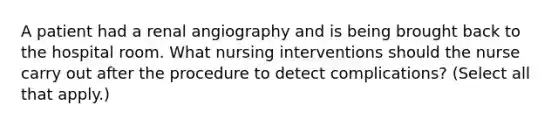 A patient had a renal angiography and is being brought back to the hospital room. What nursing interventions should the nurse carry out after the procedure to detect complications? (Select all that apply.)