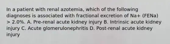 In a patient with renal azotemia, which of the following diagnoses is associated with fractional excretion of Na+ (FENa) > 2.0%. A. Pre-renal acute kidney injury B. Intrinsic acute kidney injury C. Acute glomerulonephritis D. Post-renal acute kidney injury