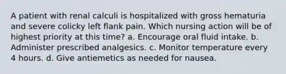 A patient with renal calculi is hospitalized with gross hematuria and severe colicky left flank pain. Which nursing action will be of highest priority at this time? a. Encourage oral fluid intake. b. Administer prescribed analgesics. c. Monitor temperature every 4 hours. d. Give antiemetics as needed for nausea.