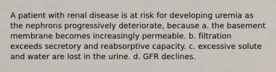 A patient with renal disease is at risk for developing uremia as the nephrons progressively deteriorate, because a. the basement membrane becomes increasingly permeable. b. filtration exceeds secretory and reabsorptive capacity. c. excessive solute and water are lost in the urine. d. GFR declines.