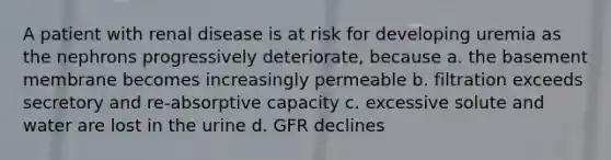 A patient with renal disease is at risk for developing uremia as the nephrons progressively deteriorate, because a. the basement membrane becomes increasingly permeable b. filtration exceeds secretory and re-absorptive capacity c. excessive solute and water are lost in the urine d. GFR declines