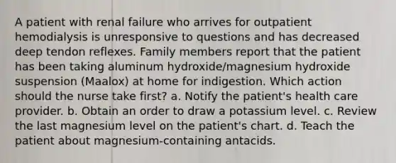 A patient with renal failure who arrives for outpatient hemodialysis is unresponsive to questions and has decreased deep tendon reflexes. Family members report that the patient has been taking aluminum hydroxide/magnesium hydroxide suspension (Maalox) at home for indigestion. Which action should the nurse take first? a. Notify the patient's health care provider. b. Obtain an order to draw a potassium level. c. Review the last magnesium level on the patient's chart. d. Teach the patient about magnesium-containing antacids.