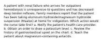 A patient with renal failure who arrives for outpatient hemodialysis is unresponsive to questions and has decreased deep tendon reflexes. Family members report that the patient has been taking aluminum hydroxide/magnesium hydroxide suspension (Maalox) at home for indigestion. Which action would the nurse take first? a. Notify the patient's health care provider. b. Obtain an order to draw a potassium level. c. Review the history of gastrointestinal upset on the chart. d. Teach the patient about magnesium-containing antacids.