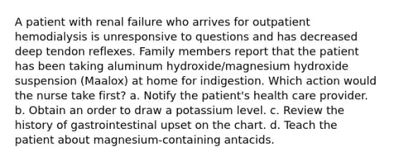 A patient with renal failure who arrives for outpatient hemodialysis is unresponsive to questions and has decreased deep tendon reflexes. Family members report that the patient has been taking aluminum hydroxide/magnesium hydroxide suspension (Maalox) at home for indigestion. Which action would the nurse take first? a. Notify the patient's health care provider. b. Obtain an order to draw a potassium level. c. Review the history of gastrointestinal upset on the chart. d. Teach the patient about magnesium-containing antacids.