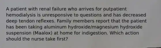 A patient with renal failure who arrives for outpatient hemodialysis is unresponsive to questions and has decreased deep tendon reflexes. Family members report that the patient has been taking aluminum hydroxide/magnesium hydroxide suspension (Maalox) at home for indigestion. Which action should the nurse take first?