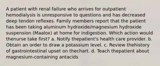 A patient with renal failure who arrives for outpatient hemodialysis is unresponsive to questions and has decreased deep tendon reflexes. Family members report that the patient has been taking aluminum hydroxide/magnesium hydroxide suspension (Maalox) at home for indigestion. Which action would thenurse take first? a. Notify thepatient's health care provider. b. Obtain an order to draw a potassium level. c. Review thehistory of gastrointestinal upset on thechart. d. Teach thepatient about magnesium-containing antacids