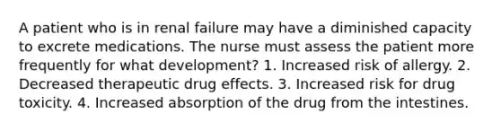 A patient who is in renal failure may have a diminished capacity to excrete medications. The nurse must assess the patient more frequently for what development? 1. Increased risk of allergy. 2. Decreased therapeutic drug effects. 3. Increased risk for drug toxicity. 4. Increased absorption of the drug from the intestines.