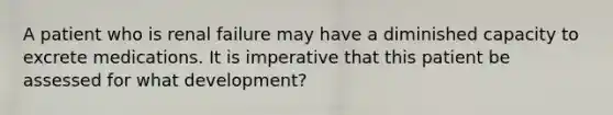 A patient who is renal failure may have a diminished capacity to excrete medications. It is imperative that this patient be assessed for what development?