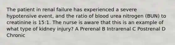 The patient in renal failure has experienced a severe hypotensive event, and the ratio of blood urea nitrogen (BUN) to creatinine is 15:1. The nurse is aware that this is an example of what type of kidney injury? A Prerenal B Intrarenal C Postrenal D Chronic