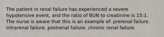 The patient in renal failure has experienced a severe hypotensive event, and the ratio of BUN to creatinine is 15:1. The nurse is aware that this is an example of: prerenal failure. intrarenal failure. postrenal failure. chronic renal failure.