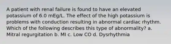 A patient with renal failure is found to have an elevated potassium of 6.0 mEg/L. The effect of the high potassium is problems with conduction resulting in abnormal cardiac rhythm. Which of the following describes this type of abnormality? a. Mitral regurgitation b. MI c. Low CO d. Dysrhythmia