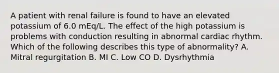 A patient with renal failure is found to have an elevated potassium of 6.0 mEq/L. The effect of the high potassium is problems with conduction resulting in abnormal cardiac rhythm. Which of the following describes this type of abnormality? A. Mitral regurgitation B. MI C. Low CO D. Dysrhythmia