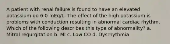 A patient with renal failure is found to have an elevated potassium go 6.0 mEq/L. The effect of the high potassium is problems with conduction resulting in abnormal cardiac rhythm. Which of the following describes this type of abnormality? a. Mitral regurgitation b. MI c. Low CO d. Dysrhythmia