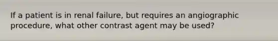 If a patient is in renal failure, but requires an angiographic procedure, what other contrast agent may be used?