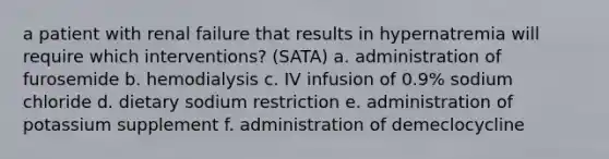 a patient with renal failure that results in hypernatremia will require which interventions? (SATA) a. administration of furosemide b. hemodialysis c. IV infusion of 0.9% sodium chloride d. dietary sodium restriction e. administration of potassium supplement f. administration of demeclocycline