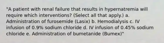 "A patient with renal failure that results in hypernatremia will require which interventions? (Select all that apply.) a. Administration of furosemide (Lasix) b. Hemodialysis c. IV infusion of 0.9% sodium chloride d. IV infusion of 0.45% sodium chloride e. Administration of bumetanide (Bumex)"