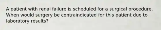 A patient with renal failure is scheduled for a surgical procedure. When would surgery be contraindicated for this patient due to laboratory results?