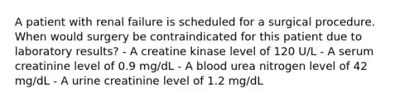 A patient with renal failure is scheduled for a surgical procedure. When would surgery be contraindicated for this patient due to laboratory results? - A creatine kinase level of 120 U/L - A serum creatinine level of 0.9 mg/dL - A blood urea nitrogen level of 42 mg/dL - A urine creatinine level of 1.2 mg/dL