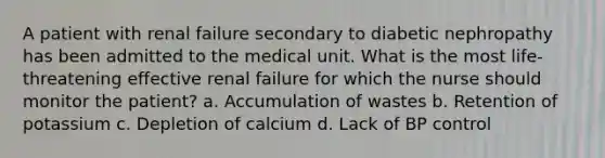 A patient with renal failure secondary to diabetic nephropathy has been admitted to the medical unit. What is the most life-threatening effective renal failure for which the nurse should monitor the patient? a. Accumulation of wastes b. Retention of potassium c. Depletion of calcium d. Lack of BP control