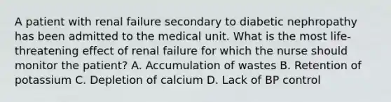 A patient with renal failure secondary to diabetic nephropathy has been admitted to the medical unit. What is the most life-threatening effect of renal failure for which the nurse should monitor the patient? A. Accumulation of wastes B. Retention of potassium C. Depletion of calcium D. Lack of BP control