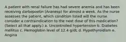 A patient with renal failure has had severe anemia and has been receiving darbepoetin (Aranesp) for almost a week. As the nurse assesses the patient, which condition listed will the nurse consider a contraindication to the next dose of this medication? (Select all that apply.) a. Uncontrolled hypertension b. Diabetes mellitus c. Hemoglobin level of 12.4 g/dL d. Hypothyroidism e. Angina