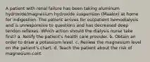 A patient with renal failure has been taking aluminum hydroxide/magnesium hydroxide suspension (Maalox) at home for indigestion. The patient arrives for outpatient hemodialysis and is unresponsive to questions and has decreased deep tendon reflexes. Which action should the dialysis nurse take first? a. Notify the patient's health care provider. b. Obtain an order to draw a potassium level. c. Review the magnesium level on the patient's chart. d. Teach the patient about the risk of magnesium-cont