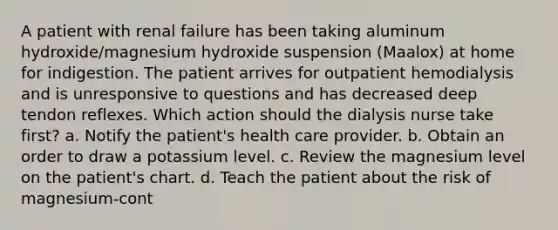 A patient with renal failure has been taking aluminum hydroxide/magnesium hydroxide suspension (Maalox) at home for indigestion. The patient arrives for outpatient hemodialysis and is unresponsive to questions and has decreased deep tendon reflexes. Which action should the dialysis nurse take first? a. Notify the patient's health care provider. b. Obtain an order to draw a potassium level. c. Review the magnesium level on the patient's chart. d. Teach the patient about the risk of magnesium-cont