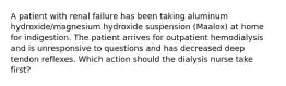 A patient with renal failure has been taking aluminum hydroxide/magnesium hydroxide suspension (Maalox) at home for indigestion. The patient arrives for outpatient hemodialysis and is unresponsive to questions and has decreased deep tendon reflexes. Which action should the dialysis nurse take first?