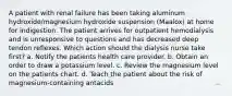 A patient with renal failure has been taking aluminum hydroxide/magnesium hydroxide suspension (Maalox) at home for indigestion. The patient arrives for outpatient hemodialysis and is unresponsive to questions and has decreased deep tendon reflexes. Which action should the dialysis nurse take first? a. Notify the patients health care provider. b. Obtain an order to draw a potassium level. c. Review the magnesium level on the patients chart. d. Teach the patient about the risk of magnesium-containing antacids