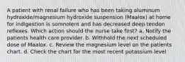 A patient with renal failure who has been taking aluminum hydroxide/magnesium hydroxide suspension (Maalox) at home for indigestion is somnolent and has decreased deep tendon reflexes. Which action should the nurse take first? a. Notify the patients health care provider. b. Withhold the next scheduled dose of Maalox. c. Review the magnesium level on the patients chart. d. Check the chart for the most recent potassium level