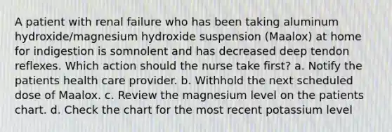 A patient with renal failure who has been taking aluminum hydroxide/magnesium hydroxide suspension (Maalox) at home for indigestion is somnolent and has decreased deep tendon reflexes. Which action should the nurse take first? a. Notify the patients health care provider. b. Withhold the next scheduled dose of Maalox. c. Review the magnesium level on the patients chart. d. Check the chart for the most recent potassium level